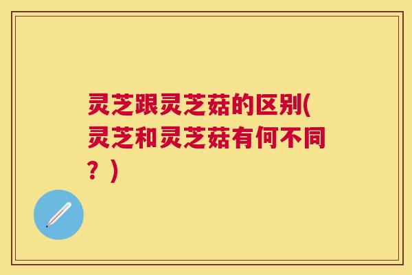 灵芝跟灵芝菇的区别(灵芝和灵芝菇有何不同？)