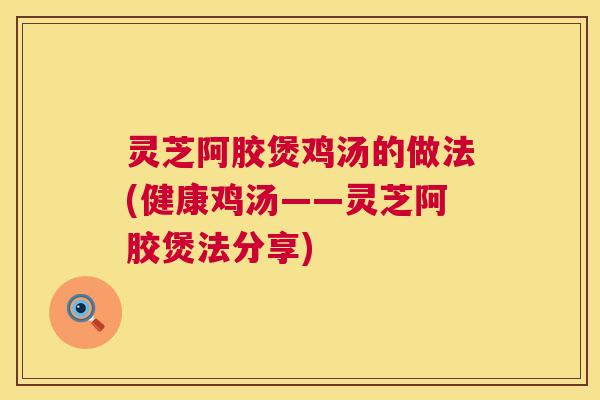 灵芝阿胶煲鸡汤的做法(健康鸡汤——灵芝阿胶煲法分享)