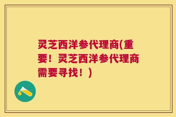 灵芝西洋参代理商(重要！灵芝西洋参代理商需要寻找！)