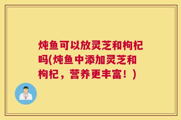 炖鱼可以放灵芝和枸杞吗(炖鱼中添加灵芝和枸杞，营养更丰富！)