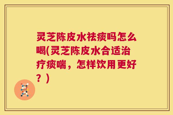 灵芝陈皮水祛痰吗怎么喝(灵芝陈皮水合适治疗痰喘，怎样饮用更好？)