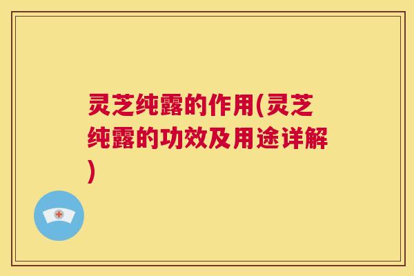 灵芝纯露的作用(灵芝纯露的功效及用途详解)