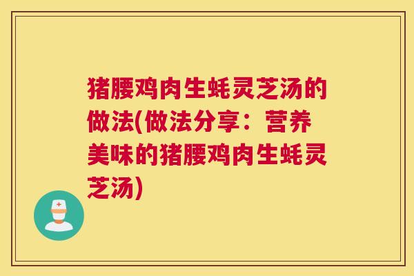 猪腰鸡肉生蚝灵芝汤的做法(做法分享:营养美味的猪腰鸡肉生蚝灵芝汤) 猪腰鸡肉生蚝灵芝汤的做法(做法分享:营养美味的猪腰鸡肉生蚝灵芝汤)