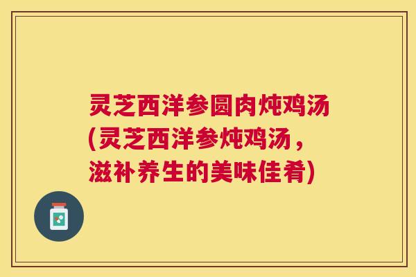 灵芝西洋参圆肉炖鸡汤(灵芝西洋参炖鸡汤,滋补养生的美味佳肴) 灵芝西洋参圆肉炖鸡汤(灵芝西洋参炖鸡汤,滋补养生的美味佳肴)