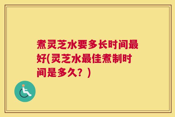 煮灵芝水要多长时间最好(灵芝水最佳煮制时间是多久？)