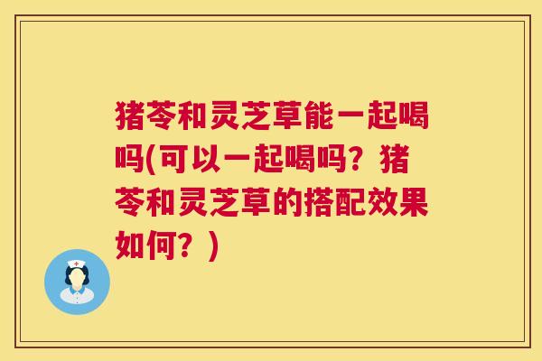 猪苓和灵芝草能一起喝吗(可以一起喝吗？猪苓和灵芝草的搭配效果如何？)