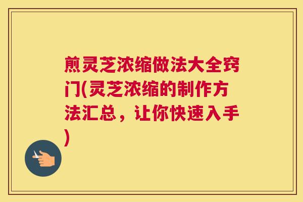 煎灵芝浓缩做法大全窍门(灵芝浓缩的制作方法汇总，让你快速入手)