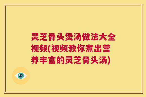 灵芝骨头煲汤做法大全视频(视频教你煮出营养丰富的灵芝骨头汤)