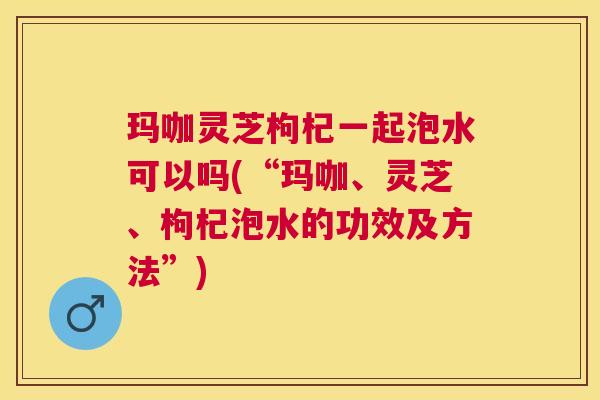 玛咖灵芝枸杞一起泡水可以吗(“玛咖、灵芝、枸杞泡水的功效及方法”)