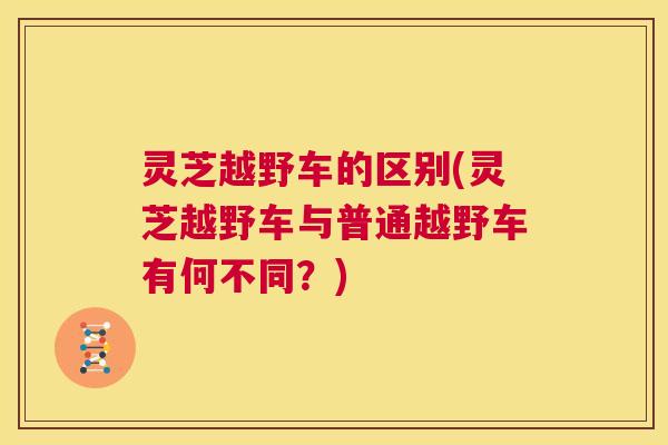 灵芝越野车的区别(灵芝越野车与普通越野车有何不同？)