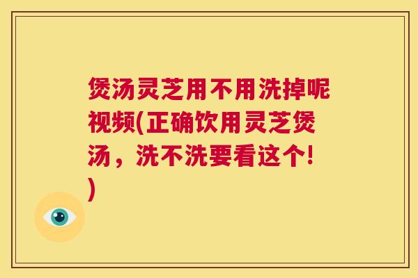 煲汤灵芝用不用洗掉呢视频(正确饮用灵芝煲汤，洗不洗要看这个!)