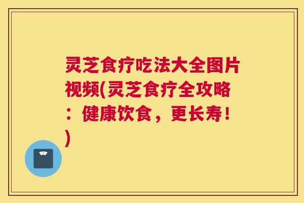 灵芝食疗吃法大全图片视频(灵芝食疗全攻略：健康饮食，更长寿！)