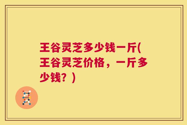 王谷灵芝多少钱一斤(王谷灵芝价格，一斤多少钱？)