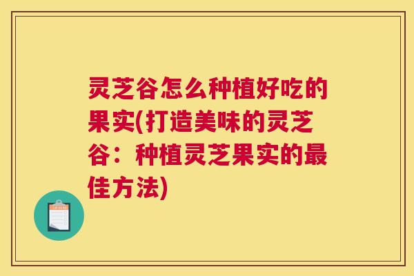 灵芝谷怎么种植好吃的果实(打造美味的灵芝谷：种植灵芝果实的最佳方法)