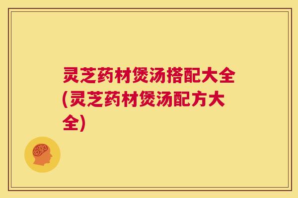 灵芝药材煲汤搭配大全(灵芝药材煲汤配方大全) 灵芝药材煲汤搭配大全(灵芝药材煲汤配方大全)