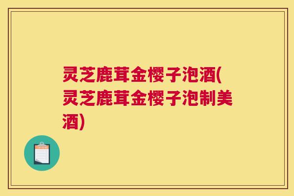 灵芝鹿茸金樱子泡酒(灵芝鹿茸金樱子泡制美酒) 灵芝鹿茸金樱子泡酒(灵芝鹿茸金樱子泡制美酒)