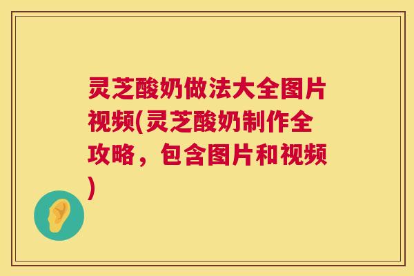灵芝酸奶做法大全图片视频(灵芝酸奶制作全攻略，包含图片和视频)