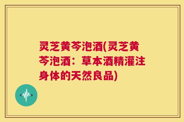 灵芝黄芩泡酒(灵芝黄芩泡酒：草本酒精灌注身体的天然良品)