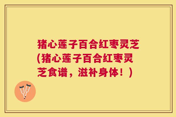 猪心莲子百合红枣灵芝(猪心莲子百合红枣灵芝食谱,滋补身体!) 猪心莲子百合红枣灵芝(猪心莲子百合红枣灵芝食谱,滋补身体!)