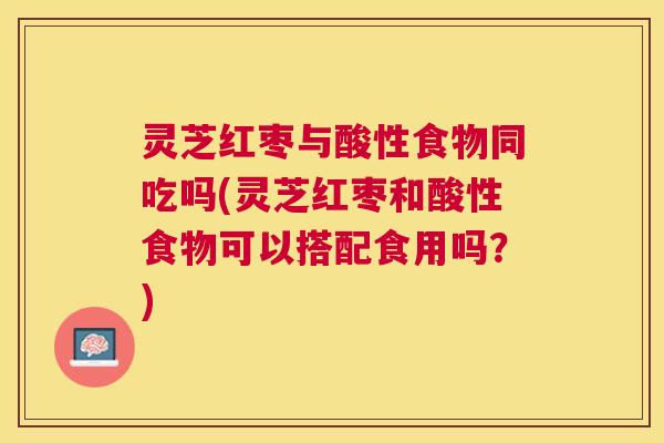 灵芝红枣与酸性食物同吃吗(灵芝红枣和酸性食物可以搭配食用吗？)