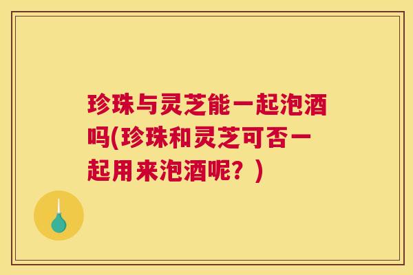 珍珠与灵芝能一起泡酒吗(珍珠和灵芝可否一起用来泡酒呢？)