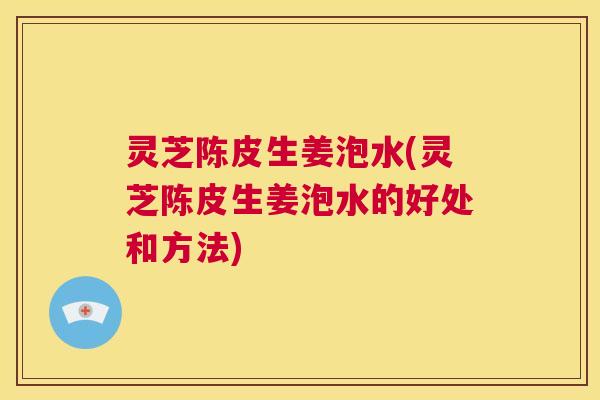 灵芝陈皮生姜泡水(灵芝陈皮生姜泡水的好处和方法)