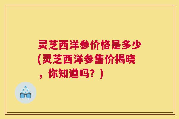 灵芝西洋参价格是多少(灵芝西洋参售价揭晓，你知道吗？)