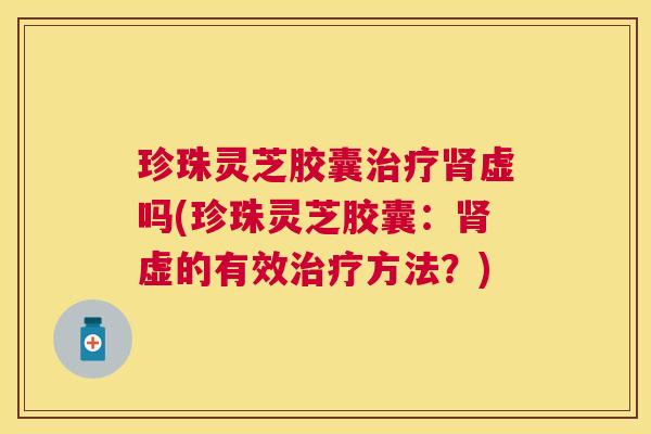 珍珠灵芝胶囊虚吗(珍珠灵芝胶囊:虚的有效方法?) 珍珠灵芝胶囊虚吗(珍珠灵芝胶囊:虚的有效方法?)