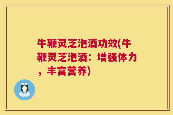 牛鞭灵芝泡酒功效(牛鞭灵芝泡酒：增强体力，丰富营养)