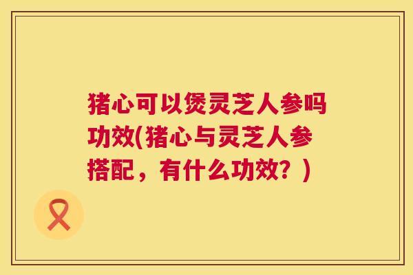 猪心可以煲灵芝人参吗功效(猪心与灵芝人参搭配，有什么功效？)
