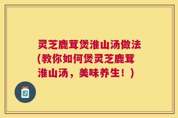 灵芝鹿茸煲淮山汤做法(教你如何煲灵芝鹿茸淮山汤，美味养生！)