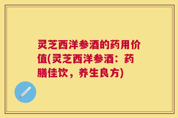 灵芝西洋参酒的药用价值(灵芝西洋参酒：药膳佳饮，养生良方)