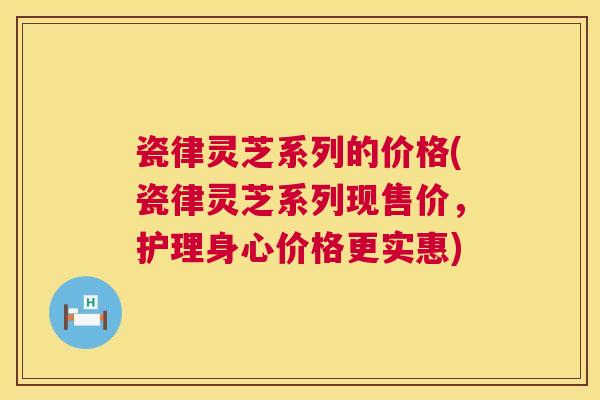 瓷律灵芝系列的价格(瓷律灵芝系列现售价,护理身心价格更实惠) 瓷律灵芝系列的价格(瓷律灵芝系列现售价,护理身心价格更实惠)