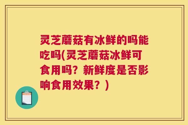 灵芝蘑菇有冰鲜的吗能吃吗(灵芝蘑菇冰鲜可食用吗?新鲜度是否影响食用效果?) 灵芝蘑菇有冰鲜的吗能吃吗(灵芝蘑菇冰鲜可食用吗?新鲜度是否影响食用效果?)