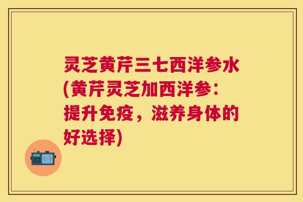 灵芝黄芹三七西洋参水(黄芹灵芝加西洋参：提升免疫，滋养身体的好选择)