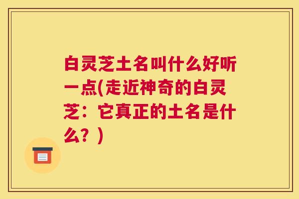 白灵芝土名叫什么好听一点(走近神奇的白灵芝：它真正的土名是什么？)