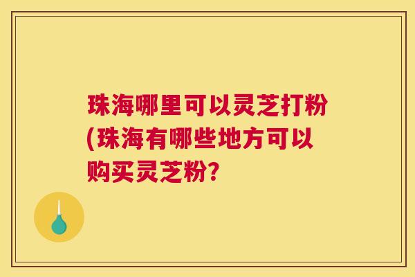 珠海哪里可以灵芝打粉(珠海有哪些地方可以购买灵芝粉？
