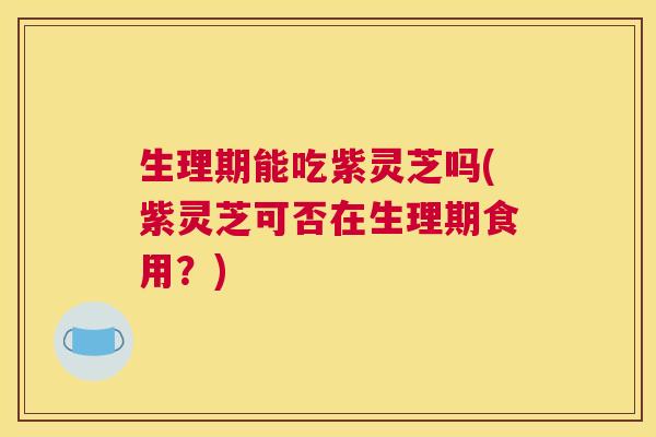 生理期能吃紫灵芝吗(紫灵芝可否在生理期食用?) 生理期能吃紫灵芝吗(紫灵芝可否在生理期食用?)