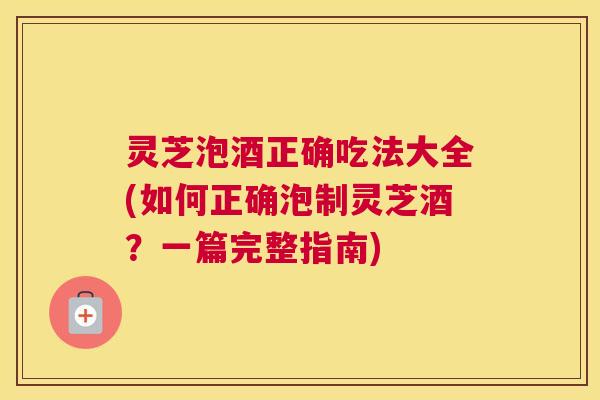 灵芝泡酒正确吃法大全(如何正确泡制灵芝酒？一篇完整指南)