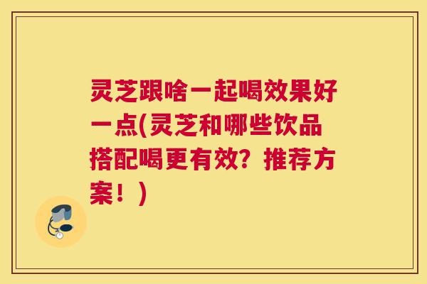 灵芝跟啥一起喝效果好一点(灵芝和哪些饮品搭配喝更有效?推荐方案!) 灵芝跟啥一起喝效果好一点(灵芝和哪些饮品搭配喝更有效?推荐方案!)