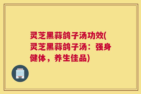 灵芝黑蒜鸽子汤功效(灵芝黑蒜鸽子汤：强身健体，养生佳品)