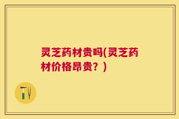 灵芝药材贵吗(灵芝药材价格昂贵？)