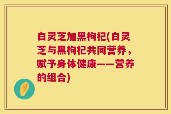 白灵芝加黑枸杞(白灵芝与黑枸杞共同营养，赋予身体健康——营养的组合)