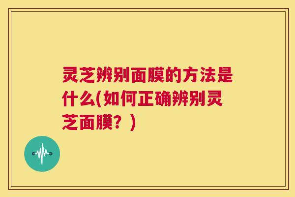 灵芝辨别面膜的方法是什么(如何正确辨别灵芝面膜？)