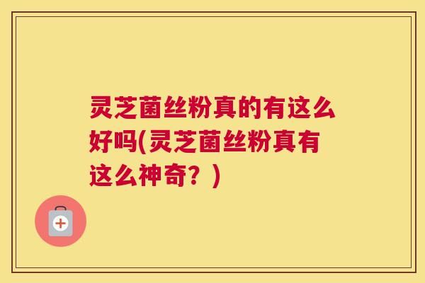 灵芝菌丝粉真的有这么好吗(灵芝菌丝粉真有这么神奇？)