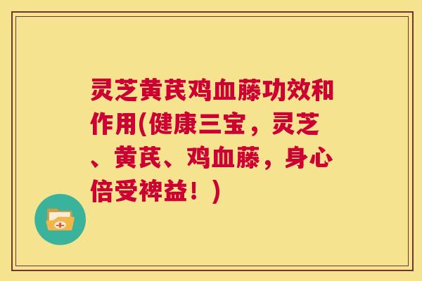 灵芝黄芪鸡血藤功效和作用(健康三宝，灵芝、黄芪、鸡血藤，身心倍受裨益！)