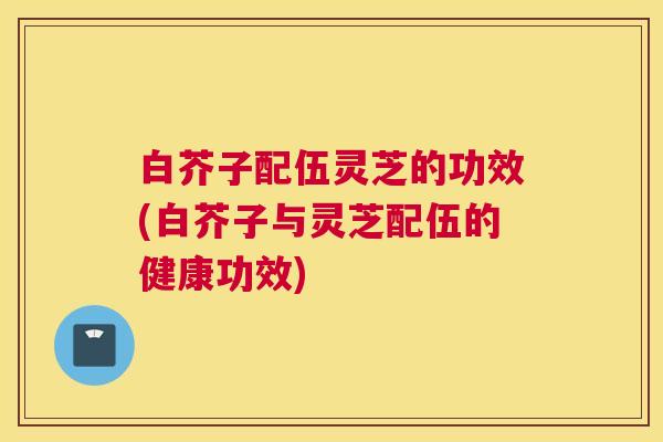 白芥子配伍灵芝的功效(白芥子与灵芝配伍的健康功效)