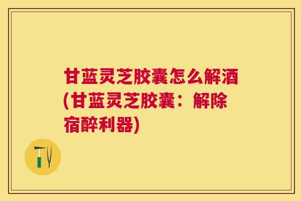甘蓝灵芝胶囊怎么解酒(甘蓝灵芝胶囊：解除宿醉利器)
