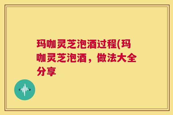 玛咖灵芝泡酒过程(玛咖灵芝泡酒,做法大全分享 玛咖灵芝泡酒过程(玛咖灵芝泡酒,做法大全分享