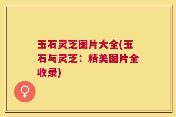 玉石灵芝图片大全(玉石与灵芝：精美图片全收录)